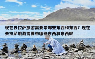 現在去拉薩旅游需要帶哪些東西和東西？現在去拉薩旅游需要帶哪些東西和東西呢