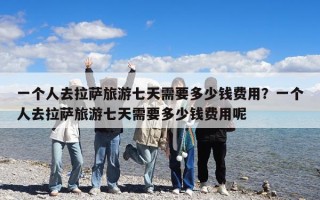 一個人去拉薩旅游七天需要多少錢費用？一個人去拉薩旅游七天需要多少錢費用呢
