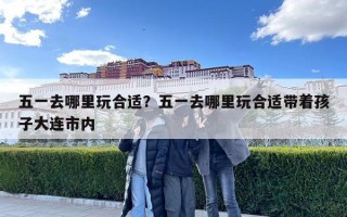 五一去哪里玩合適？五一去哪里玩合適帶著孩子大連市內