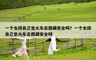 一個女孩自己坐火車去西藏安全嗎？一個女孩自己坐火車去西藏安全嗎