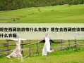 現在西藏旅游帶什么東西？現在去西藏應該帶什么衣服
