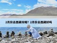 2月份去西藏攻略？2月份去西藏好嗎