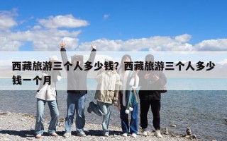 西藏旅游三個人多少錢？西藏旅游三個人多少錢一個月