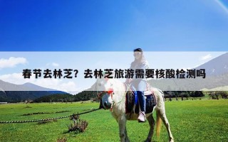 春節去林芝？去林芝旅游需要核酸檢測嗎