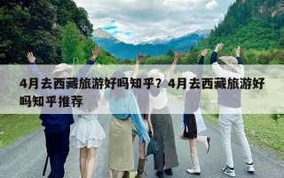 4月去西藏旅游好嗎知乎？4月去西藏旅游好嗎知乎推薦