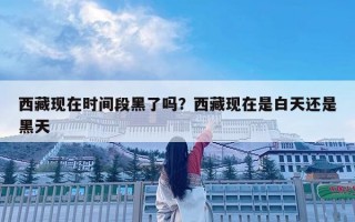 西藏現在時間段黑了嗎？西藏現在是白天還是黑天