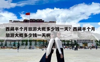 西藏半個(gè)月旅游大概多少錢(qián)一天？西藏半個(gè)月旅游大概多少錢(qián)一天啊