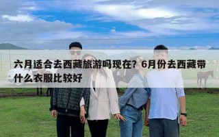 六月適合去西藏旅游嗎現(xiàn)在？6月份去西藏帶什么衣服比較好