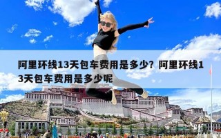 阿里環(huán)線13天包車費用是多少？阿里環(huán)線13天包車費用是多少呢