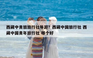 西藏中青旅旅行社導游？西藏中國旅行社 西藏中國青年旅行社 哪個好