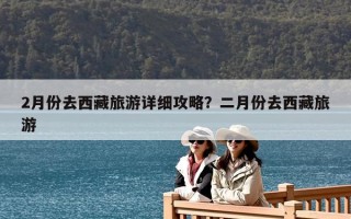 2月份去西藏旅游詳細攻略？二月份去西藏旅游