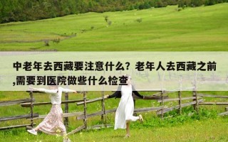 中老年去西藏要注意什么？老年人去西藏之前,需要到醫院做些什么檢查