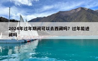 2024年過年期間可以去西藏嗎？過年能進藏嗎