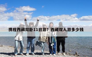 攜程西藏雙臥11日游？西藏雙人游多少錢