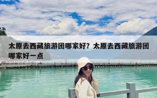 太原去西藏旅游團(tuán)哪家好？太原去西藏旅游團(tuán)哪家好一點(diǎn)