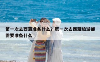 第一次去西藏準備什么？第一次去西藏旅游都需要準備什么