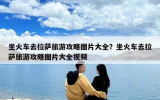 坐火車去拉薩旅游攻略圖片大全？坐火車去拉薩旅游攻略圖片大全視頻