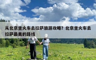 從北京坐火車去拉薩旅游攻略？北京坐火車去拉薩最美的路線