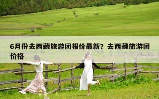 6月份去西藏旅游團報價最新？去西藏旅游團價格