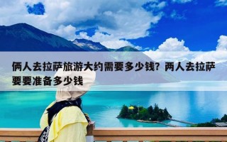 倆人去拉薩旅游大約需要多少錢？兩人去拉薩要要準備多少錢
