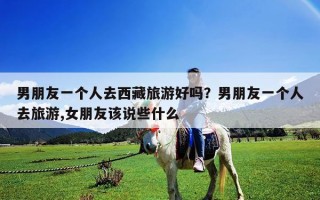 男朋友一個人去西藏旅游好嗎？男朋友一個人去旅游,女朋友該說些什么