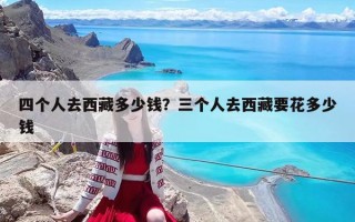 四個人去西藏多少錢？三個人去西藏要花多少錢