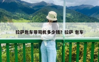 拉薩包車帶司機多少錢？拉薩 包車