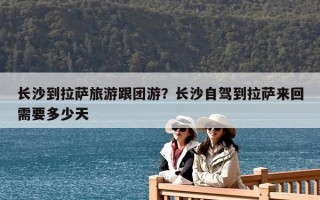 長沙到拉薩旅游跟團游？長沙自駕到拉薩來回需要多少天