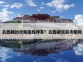去西藏的攻略路線博客？去西藏旅游攻略網(wǎng)