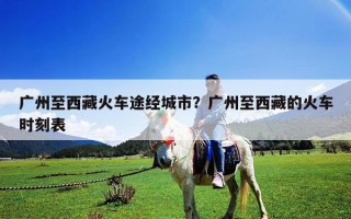 廣州至西藏火車途經城市？廣州至西藏的火車時刻表