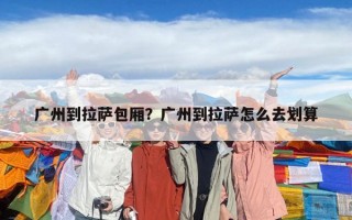 廣州到拉薩包廂？廣州到拉薩怎么去劃算