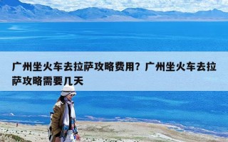 廣州坐火車去拉薩攻略費用？廣州坐火車去拉薩攻略需要幾天