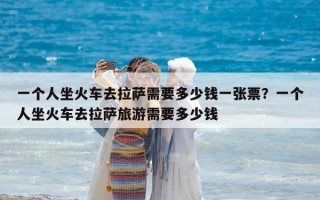 一個人坐火車去拉薩需要多少錢一張票？一個人坐火車去拉薩旅游需要多少錢
