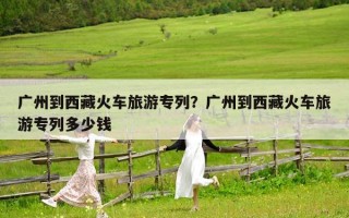 廣州到西藏火車旅游專列？廣州到西藏火車旅游專列多少錢