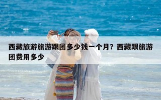 西藏旅游旅游跟團多少錢一個月？西藏跟旅游團費用多少