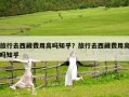 旅行去西藏費(fèi)用高嗎知乎？旅行去西藏費(fèi)用高嗎知乎