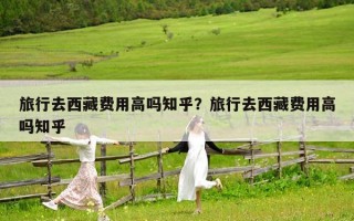 旅行去西藏費(fèi)用高嗎知乎？旅行去西藏費(fèi)用高嗎知乎