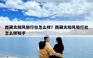 西藏太陽風旅行社怎么樣？西藏太陽風旅行社怎么樣知乎