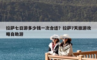 拉薩七日游多少錢一次合適？拉薩7天旅游攻略自助游