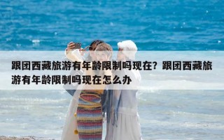 跟團西藏旅游有年齡限制嗎現在？跟團西藏旅游有年齡限制嗎現在怎么辦