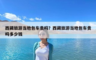 西藏旅游當地包車貴嗎？西藏旅游當地包車貴嗎多少錢