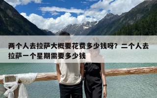 兩個人去拉薩大概要花費多少錢呀？二個人去拉薩一個星期需要多少錢
