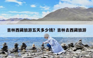 吉林西藏旅游五天多少錢？吉林去西藏旅游