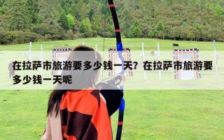 在拉薩市旅游要多少錢(qián)一天？在拉薩市旅游要多少錢(qián)一天呢