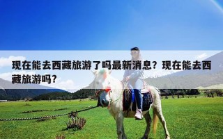 現在能去西藏旅游了嗎最新消息？現在能去西藏旅游嗎?