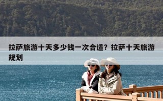 拉薩旅游十天多少錢一次合適？拉薩十天旅游規劃