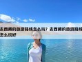 去西藏的旅游路線怎么玩？去西藏的旅游路線怎么玩好