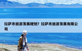 拉薩市旅游發展規劃？拉薩市旅游發展有限公司