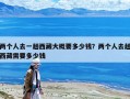 兩個人去一趟西藏大概要多少錢？兩個人去趟西藏需要多少錢