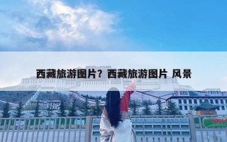 西藏旅游圖片？西藏旅游圖片 風(fēng)景